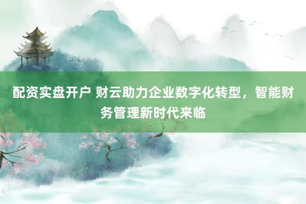 配资实盘开户 财云助力企业数字化转型，智能财务管理新时代来临
