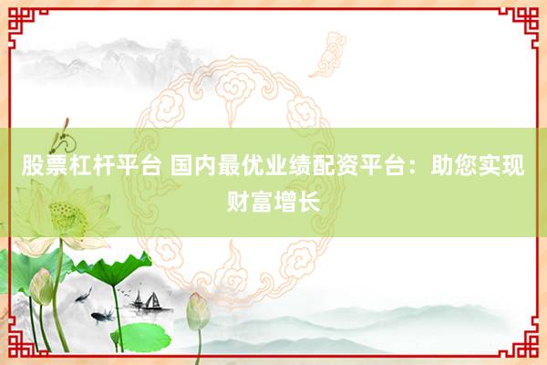 股票杠杆平台 国内最优业绩配资平台：助您实现财富增长