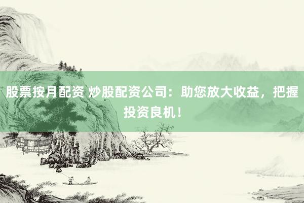 股票按月配资 炒股配资公司：助您放大收益，把握投资良机！