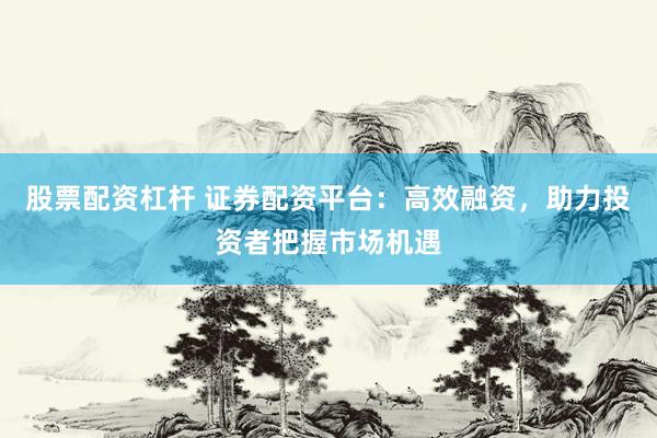 股票配资杠杆 证券配资平台：高效融资，助力投资者把握市场机遇