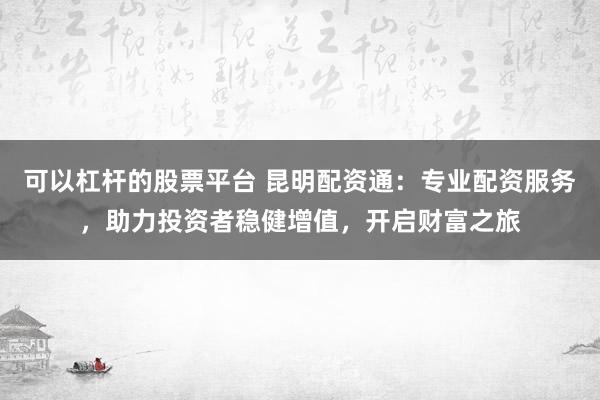 可以杠杆的股票平台 昆明配资通：专业配资服务，助力投资者稳健增值，开启财富之旅