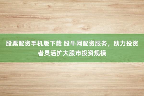 股票配资手机版下载 股牛网配资服务，助力投资者灵活扩大股市投资规模