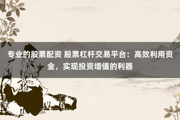 专业的股票配资 股票杠杆交易平台：高效利用资金，实现投资增值的利器
