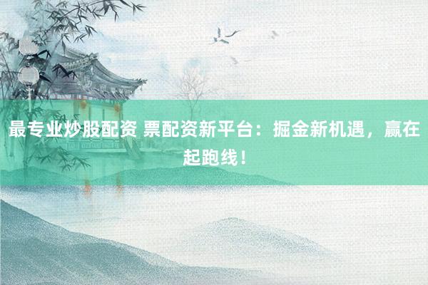 最专业炒股配资 票配资新平台：掘金新机遇，赢在起跑线！
