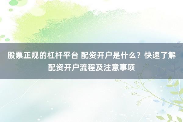 股票正规的杠杆平台 配资开户是什么？快速了解配资开户流程及注意事项