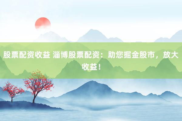 股票配资收益 淄博股票配资：助您掘金股市，放大收益！