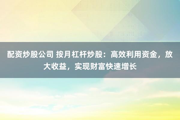 配资炒股公司 按月杠杆炒股：高效利用资金，放大收益，实现财富快速增长