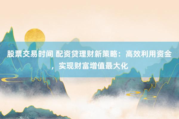股票交易时间 配资贷理财新策略：高效利用资金，实现财富增值最大化
