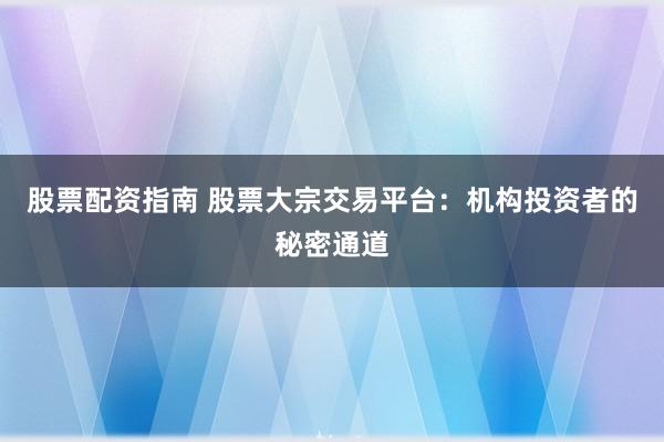 股票配资指南 股票大宗交易平台：机构投资者的秘密通道