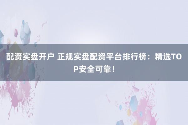 配资实盘开户 正规实盘配资平台排行榜：精选TOP安全可靠！