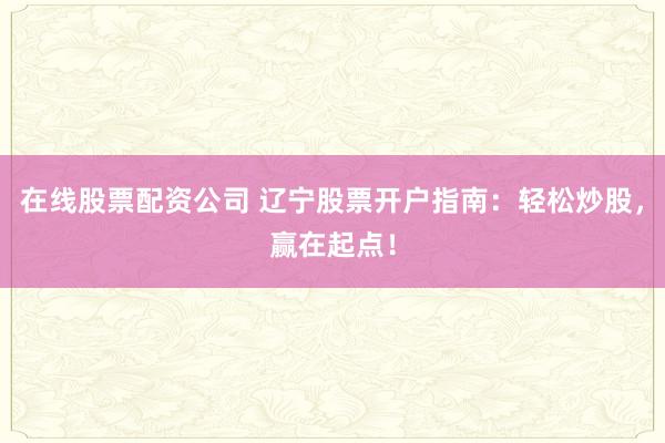 在线股票配资公司 辽宁股票开户指南：轻松炒股，赢在起点！