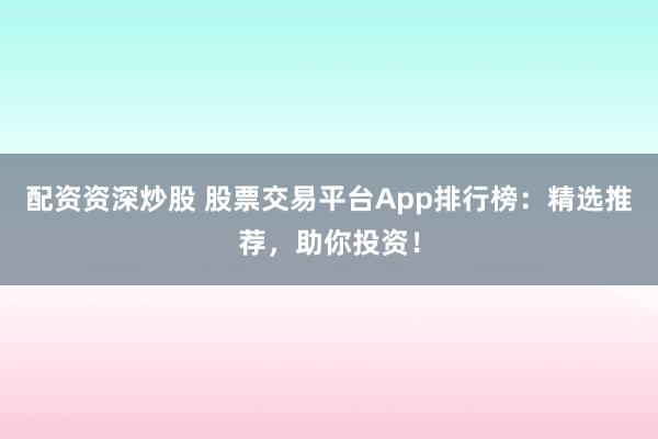 配资资深炒股 股票交易平台App排行榜：精选推荐，助你投资！