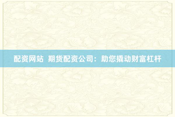 配资网站  期货配资公司：助您撬动财富杠杆