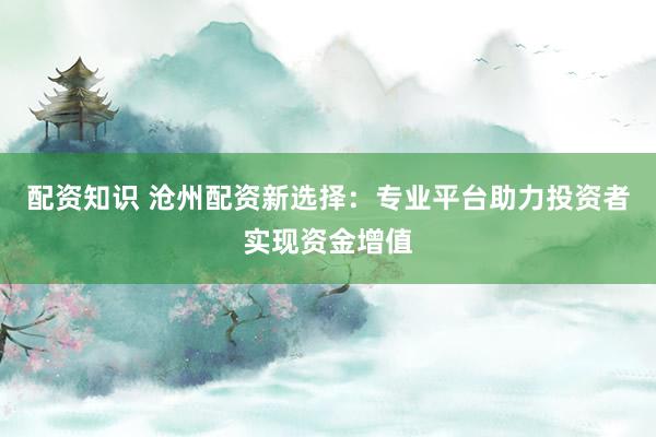 配资知识 沧州配资新选择：专业平台助力投资者实现资金增值
