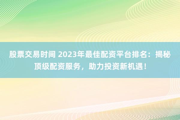 股票交易时间 2023年最佳配资平台排名：揭秘顶级配资服务，助力投资新机遇！