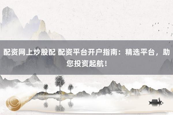 配资网上炒股配 配资平台开户指南：精选平台，助您投资起航！