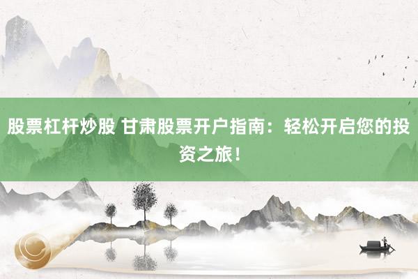 股票杠杆炒股 甘肃股票开户指南：轻松开启您的投资之旅！