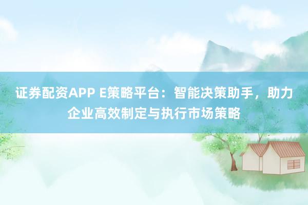 证券配资APP E策略平台：智能决策助手，助力企业高效制定与执行市场策略