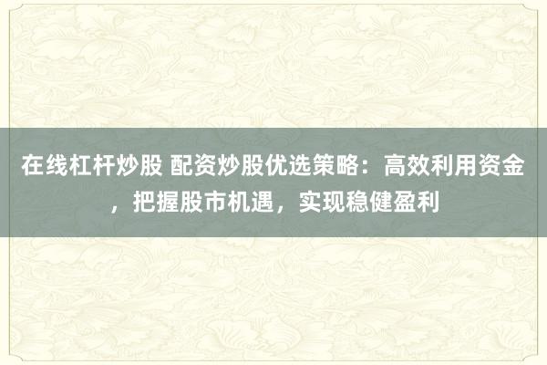 在线杠杆炒股 配资炒股优选策略：高效利用资金，把握股市机遇，实现稳健盈利
