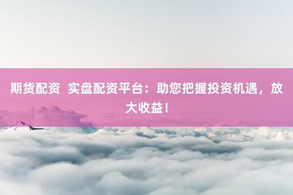 期货配资  实盘配资平台：助您把握投资机遇，放大收益！
