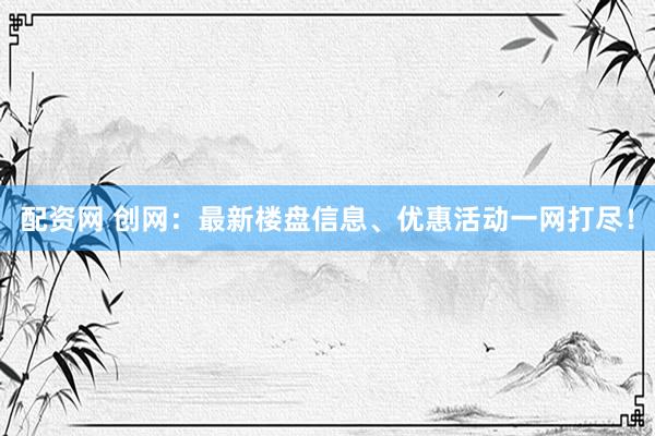 配资网 创网：最新楼盘信息、优惠活动一网打尽！