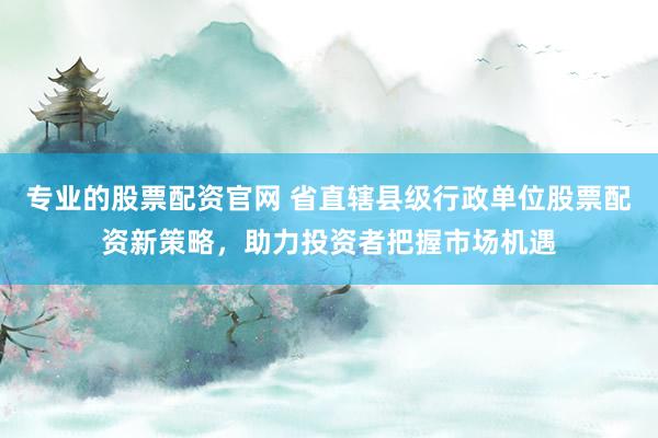 专业的股票配资官网 省直辖县级行政单位股票配资新策略，助力投资者把握市场机遇