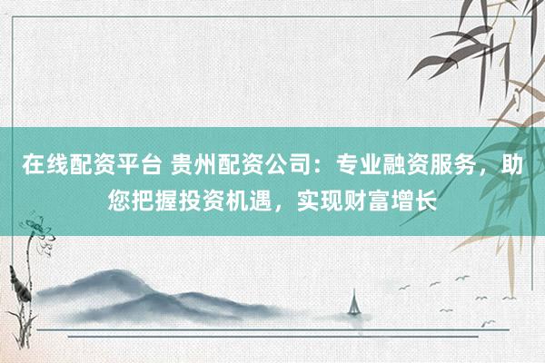 在线配资平台 贵州配资公司：专业融资服务，助您把握投资机遇，实现财富增长