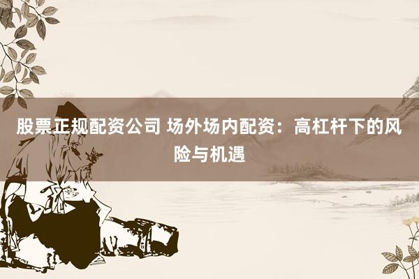 股票正规配资公司 场外场内配资：高杠杆下的风险与机遇