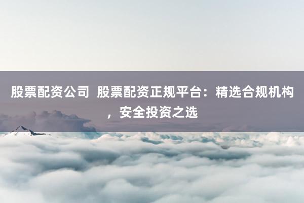 股票配资公司  股票配资正规平台：精选合规机构，安全投资之选