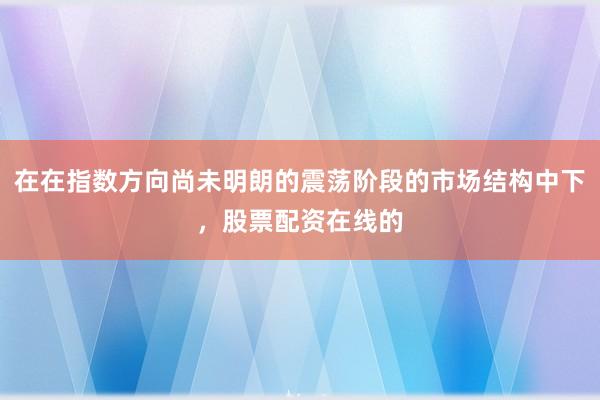 在在指数方向尚未明朗的震荡阶段的市场结构中下，股票配资在线的