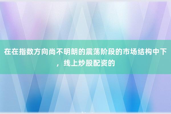 在在指数方向尚不明朗的震荡阶段的市场结构中下，线上炒股配资的