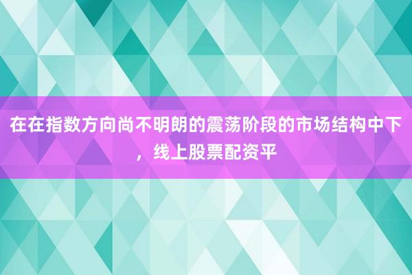 在在指数方向尚不明朗的震荡阶段的市场结构中下，线上股票配资平