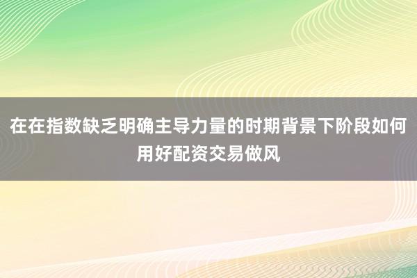 在在指数缺乏明确主导力量的时期背景下阶段如何用好配资交易做风