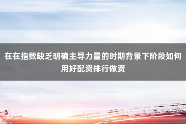在在指数缺乏明确主导力量的时期背景下阶段如何用好配资排行做资